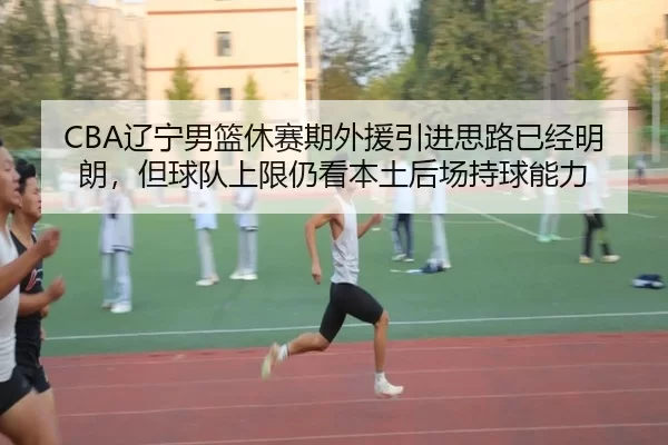 CBA辽宁男篮休赛期外援引进思路已经明朗，但球队上限仍看本土后场持球能力